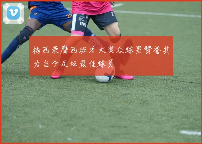 梅西荣膺西班牙大奖众球星赞誉其为当今足坛最佳球员