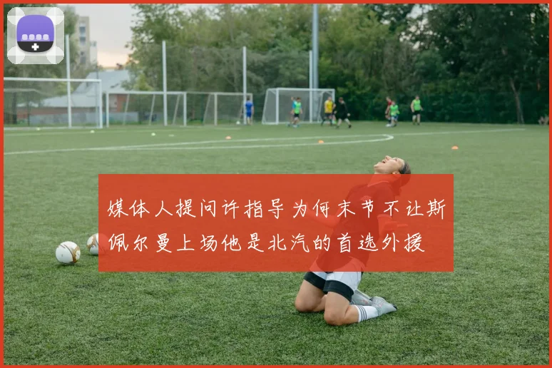 媒体人提问许指导为何末节不让斯佩尔曼上场他是北汽的首选外援