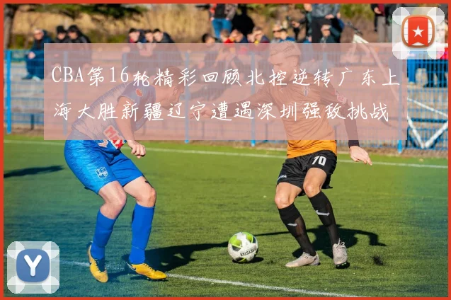 CBA第16轮精彩回顾北控逆转广东上海大胜新疆辽宁遭遇深圳强敌挑战