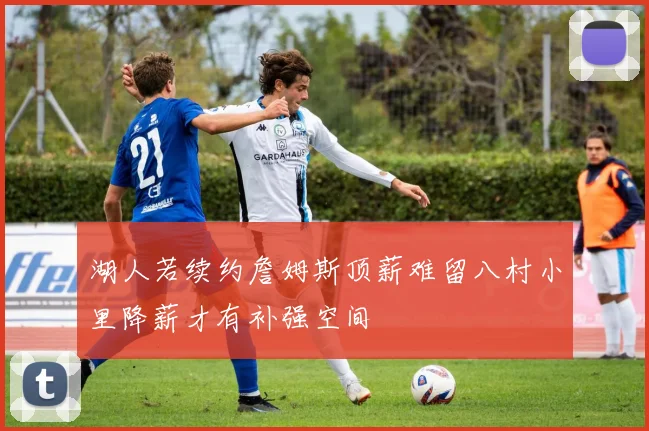 湖人若续约詹姆斯顶薪难留八村小里降薪才有补强空间
