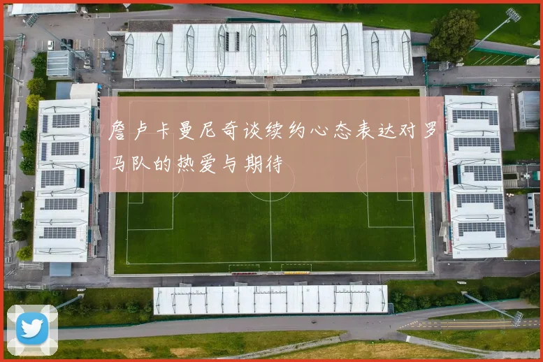 詹卢卡曼尼奇谈续约心态表达对罗马队的热爱与期待