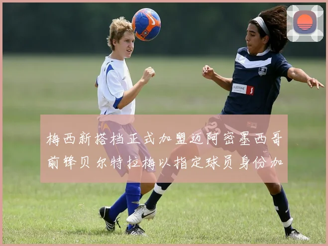 梅西新搭档正式加盟迈阿密墨西哥前锋贝尔特拉梅以指定球员身份加盟