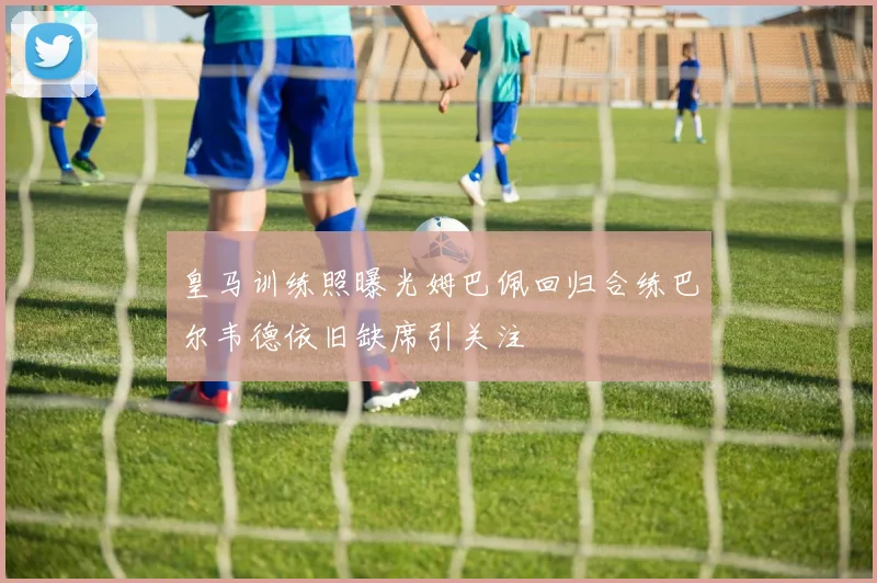 皇马训练照曝光姆巴佩回归合练巴尔韦德依旧缺席引关注