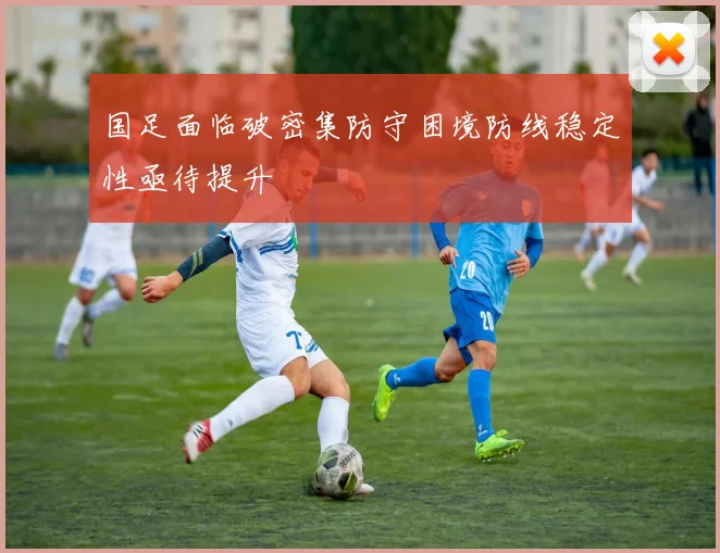国足面临破密集防守困境防线稳定性亟待提升