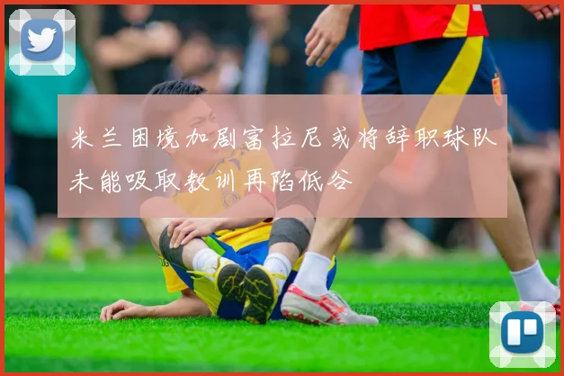 米兰困境加剧富拉尼或将辞职球队未能吸取教训再陷低谷