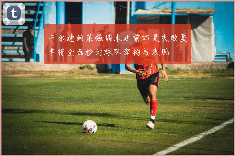 卡尔迪纳莱强调未进前四是失败夏季将全面检讨球队架构与表现