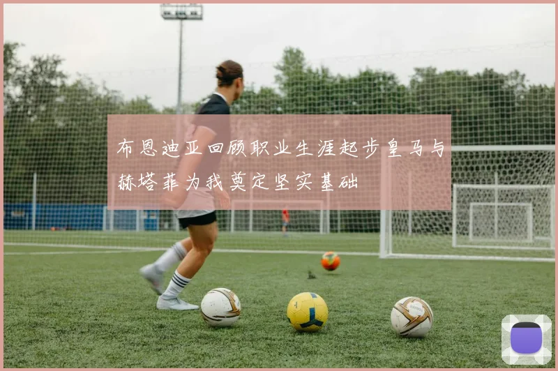 布恩迪亚回顾职业生涯起步皇马与赫塔菲为我奠定坚实基础