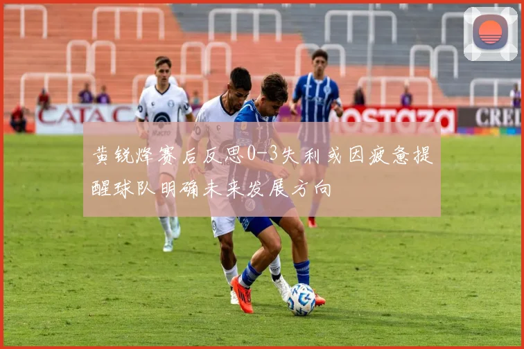 黄锐烽赛后反思0-3失利或因疲惫提醒球队明确未来发展方向