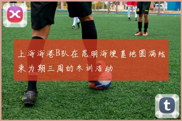 上海海港B队在昆明海埂基地圆满结束为期三周的冬训活动
