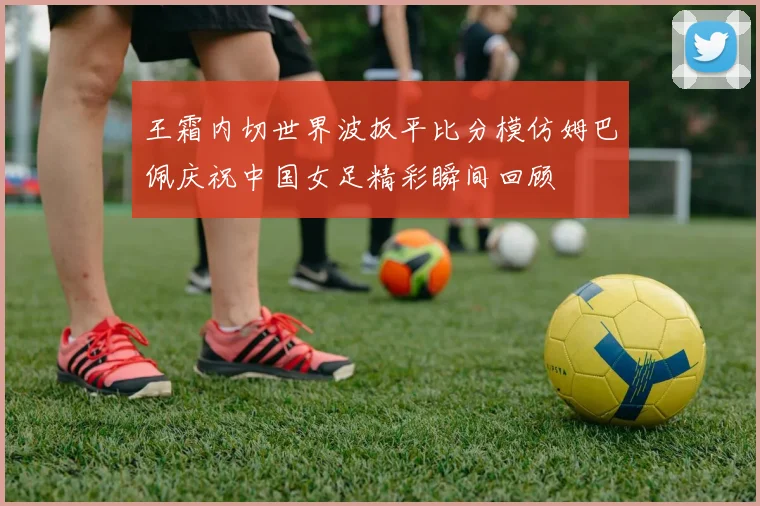 王霜内切世界波扳平比分模仿姆巴佩庆祝中国女足精彩瞬间回顾