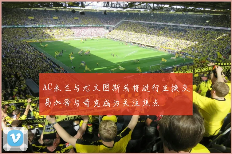 AC米兰与尤文图斯或将进行互换交易加蒂与奇克成为关注焦点