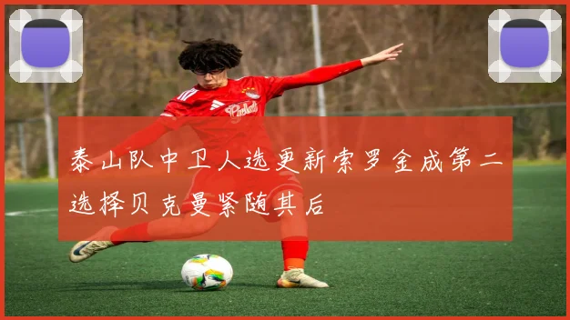 泰山队中卫人选更新索罗金成第二选择贝克曼紧随其后