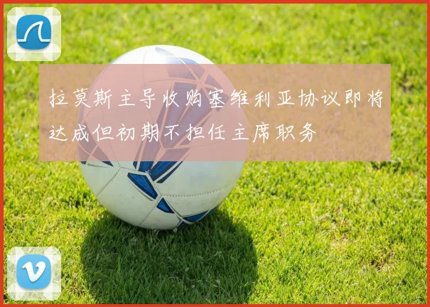 拉莫斯主导收购塞维利亚协议即将达成但初期不担任主席职务