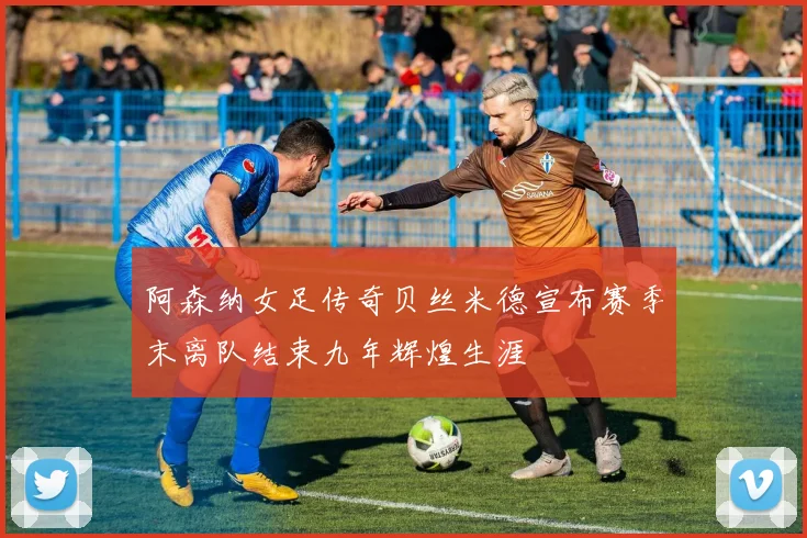 阿森纳女足传奇贝丝米德宣布赛季末离队结束九年辉煌生涯
