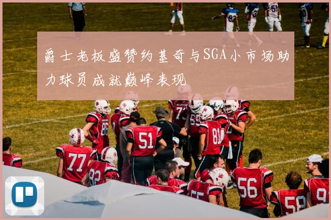 爵士老板盛赞约基奇与SGA小市场助力球员成就巅峰表现