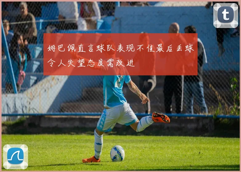 姆巴佩直言球队表现不佳最后丢球令人失望态度需改进