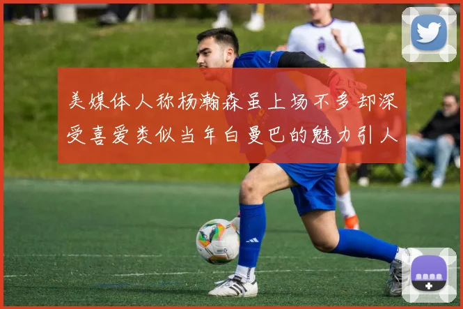 美媒体人称杨瀚森虽上场不多却深受喜爱类似当年白曼巴的魅力引人瞩目