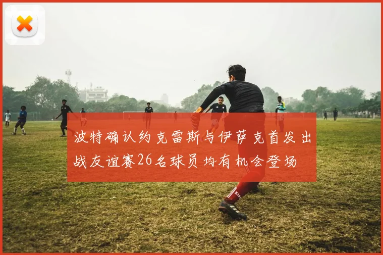 波特确认约克雷斯与伊萨克首发出战友谊赛26名球员均有机会登场