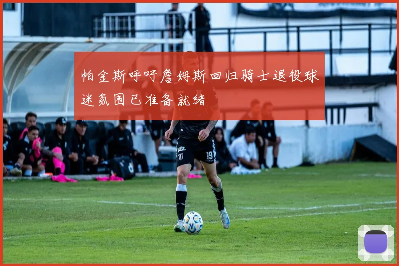 帕金斯呼吁詹姆斯回归骑士退役球迷氛围已准备就绪